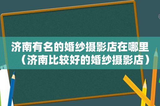 济南有名的婚纱摄影店在哪里（济南比较好的婚纱摄影店）