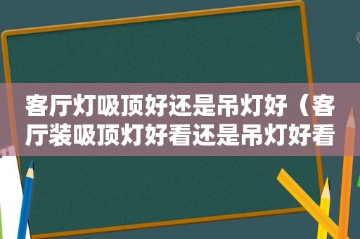 客厅灯吸顶好还是吊灯好（客厅装吸顶灯好看还是吊灯好看呢）