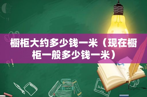 橱柜大约多少钱一米（现在橱柜一般多少钱一米）