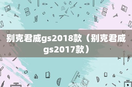 别克君威gs2018款（别克君威gs2017款）