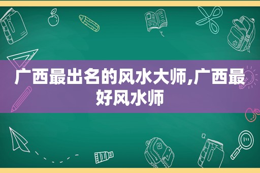 广西最出名的风水大师,广西最好风水师