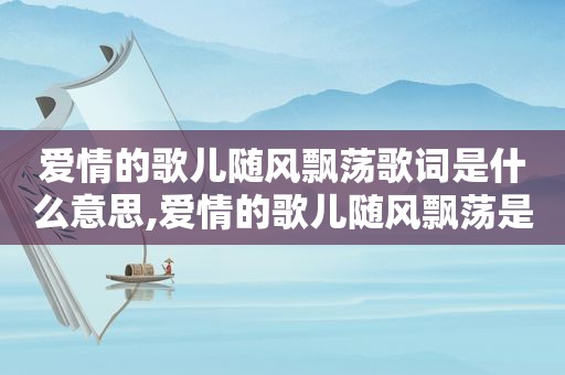 爱情的歌儿随风飘荡歌词是什么意思,爱情的歌儿随风飘荡是什么歌