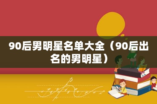 90后男明星名单大全（90后出名的男明星）