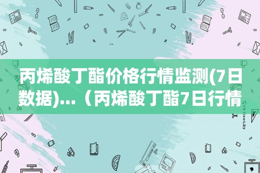 丙烯酸丁酯价格行情监测(7日数据)...（丙烯酸丁酯7日行情价格走势图）