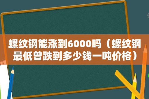 螺纹钢能涨到6000吗（螺纹钢最低曾跌到多少钱一吨价格）