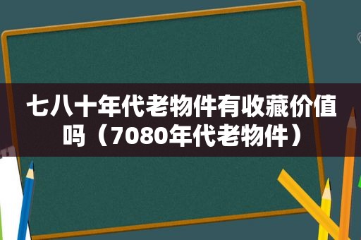 七八十年代老物件有收藏价值吗（7080年代老物件）