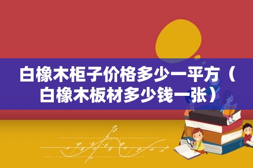 白橡木柜子价格多少一平方（白橡木板材多少钱一张）