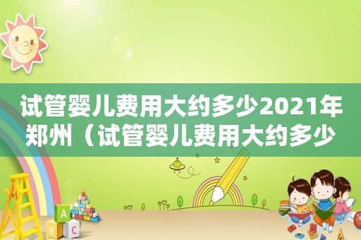 试管婴儿费用大约多少2021年郑州（试管婴儿费用大约多少2021年湛江）