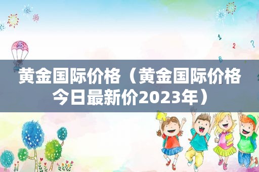 黄金国际价格（黄金国际价格今日最新价2023年）