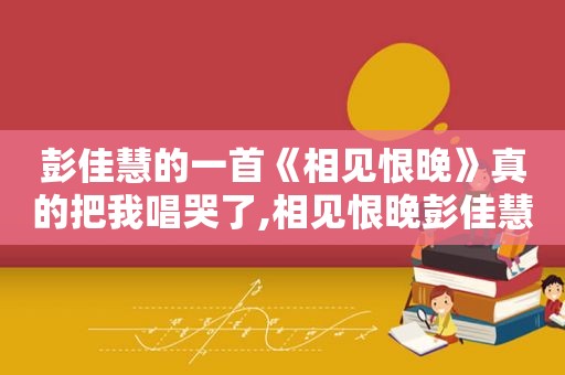 彭佳慧的一首《相见恨晚》真的把我唱哭了,相见恨晚彭佳慧在线试听