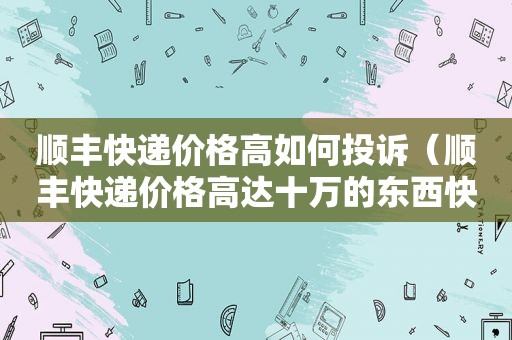 顺丰快递价格高如何投诉（顺丰快递价格高达十万的东西快递寄么）