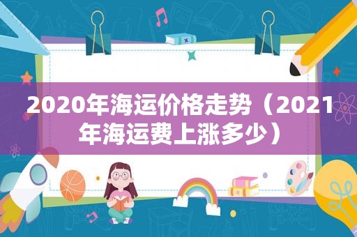 2020年海运价格走势（2021年海运费上涨多少）