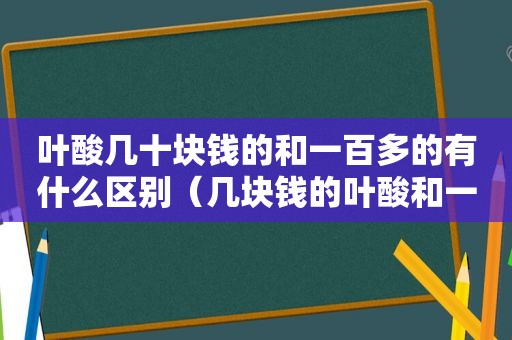 叶酸几十块钱的和一百多的有什么区别（几块钱的叶酸和一百多的叶酸有什么区别）