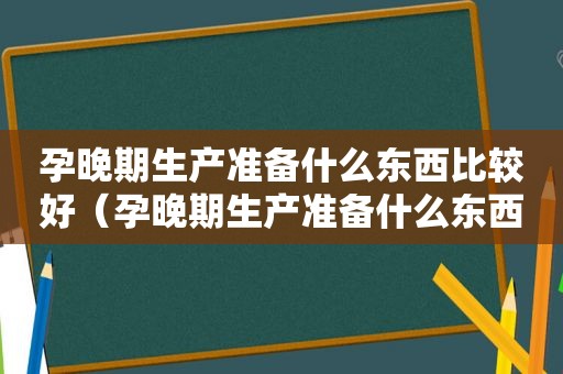 孕晚期生产准备什么东西比较好（孕晚期生产准备什么东西最好）