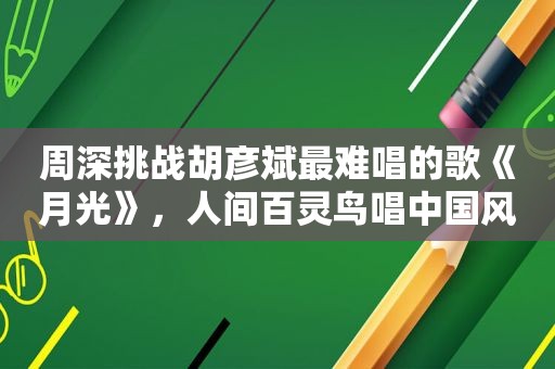 周深挑战胡彦斌最难唱的歌《月光》，人间百灵鸟唱中国风韵味足！