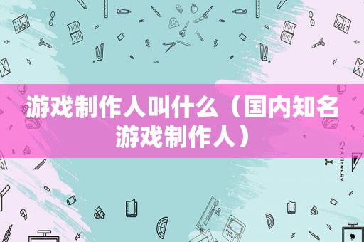 游戏制作人叫什么（国内知名游戏制作人）