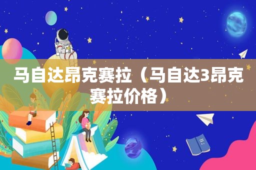 马自达昂克赛拉（马自达3昂克赛拉价格）