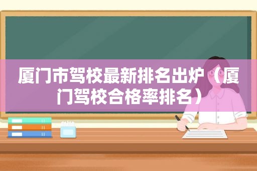 厦门市驾校最新排名出炉（厦门驾校合格率排名）