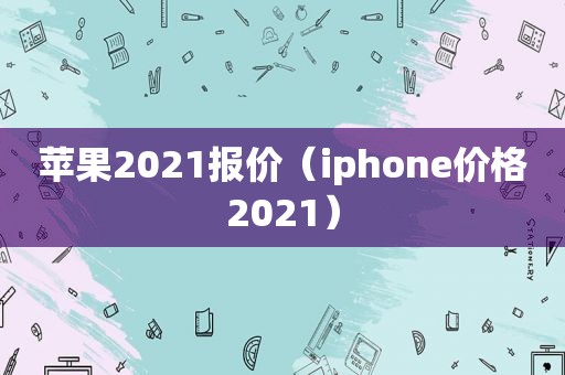 苹果2021报价（iphone价格2021）