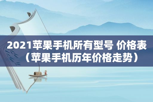 2021苹果手机所有型号 价格表（苹果手机历年价格走势）