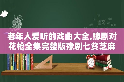 老年人爱听的戏曲大全,豫剧对花枪全集完整版豫剧七贫芝麻管全集