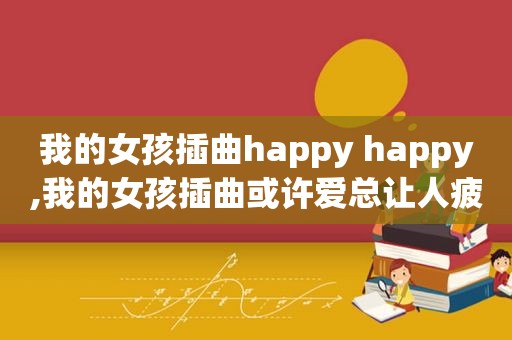 我的女孩插曲happy happy,我的女孩插曲或许爱总让人疲惫