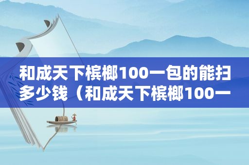 和成天下槟榔100一包的能扫多少钱（和成天下槟榔100一包的有多少颗）