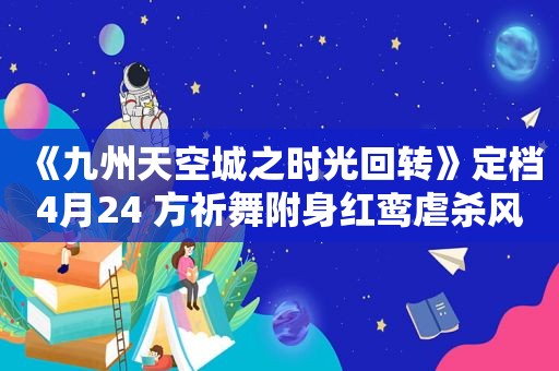 《九州天空城之时光回转》定档4月24 方祈舞附身红鸾虐杀风刃