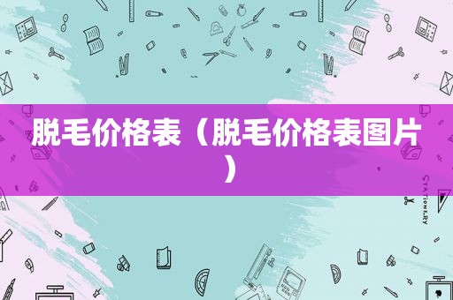 脱毛价格表（脱毛价格表图片）