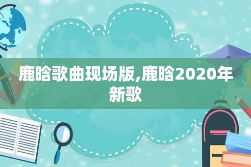 鹿晗歌曲现场版,鹿晗2020年新歌