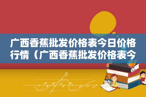 广西香蕉批发价格表今日价格行情（广西香蕉批发价格表今日价格查询）