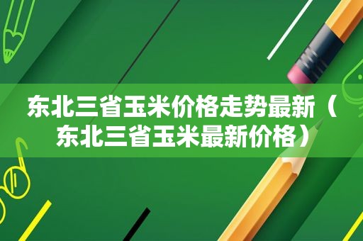 东北三省玉米价格走势最新（东北三省玉米最新价格）