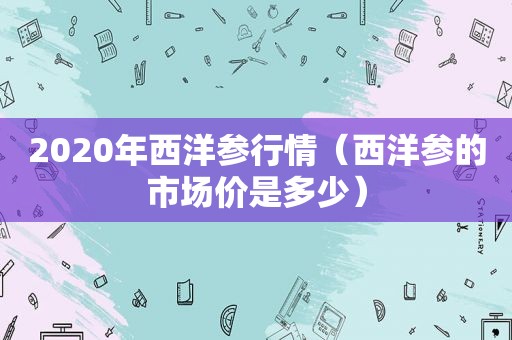 2020年西洋参行情（西洋参的市场价是多少）