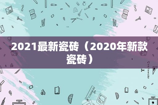 2021最新瓷砖（2020年新款瓷砖）