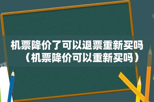 机票降价了可以退票重新买吗（机票降价可以重新买吗）