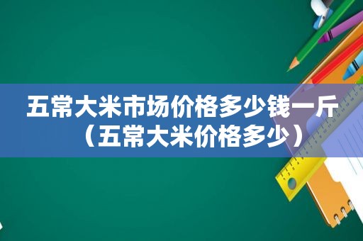 五常大米市场价格多少钱一斤（五常大米价格多少）