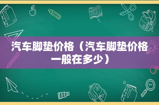 汽车脚垫价格（汽车脚垫价格一般在多少）