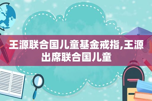 王源联合国儿童基金戒指,王源出席联合国儿童