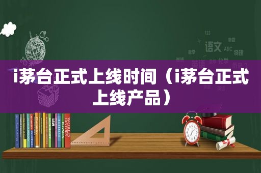 i茅台正式上线时间（i茅台正式上线产品）