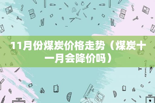 11月份煤炭价格走势（煤炭十一月会降价吗）