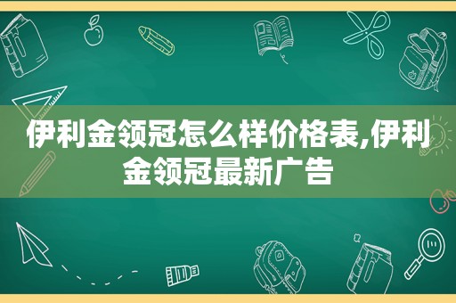 伊利金领冠怎么样价格表,伊利金领冠最新广告