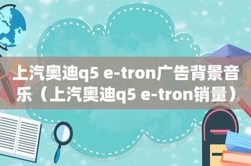 上汽奥迪q5 e-tron广告背景音乐（上汽奥迪q5 e-tron销量）