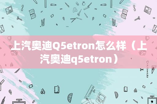 上汽奥迪Q5etron怎么样（上汽奥迪q5etron）