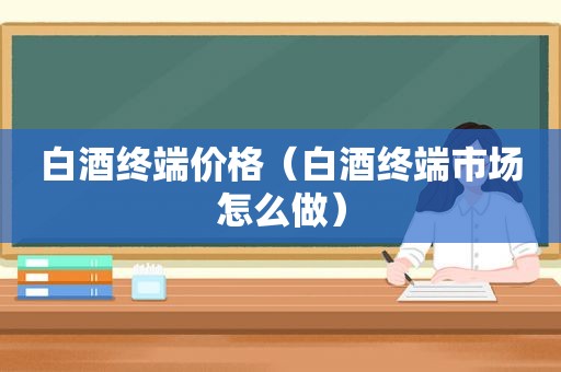 白酒终端价格（白酒终端市场怎么做）