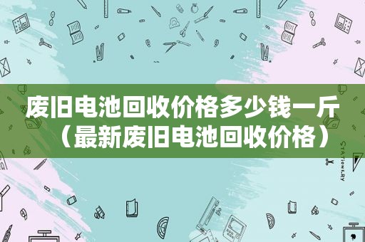 废旧电池回收价格多少钱一斤（最新废旧电池回收价格）