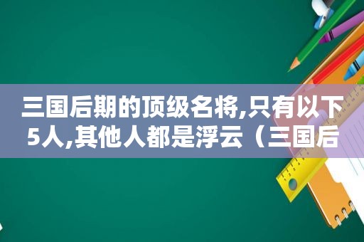 三国后期的顶级名将,只有以下5人,其他人都是浮云（三国后期的名将排名）