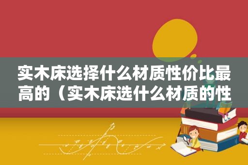 实木床选择什么材质性价比最高的（实木床选什么材质的性价比高?）