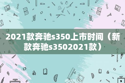 2021款奔驰s350上市时间（新款奔驰s3502021款）