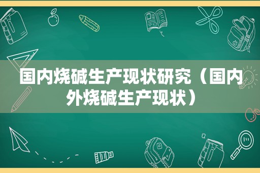 国内烧碱生产现状研究（国内外烧碱生产现状）