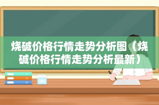 烧碱价格行情走势分析图（烧碱价格行情走势分析最新）